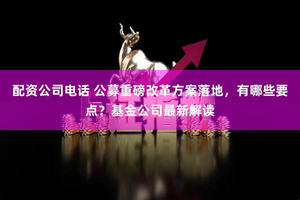 配资公司电话 公募重磅改革方案落地，有哪些要点？基金公司最新解读