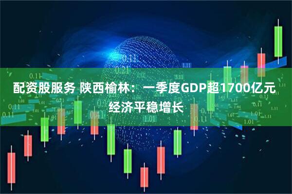 配资股服务 陕西榆林：一季度GDP超1700亿元 经济平稳增长
