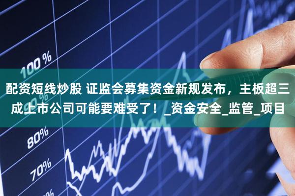 配资短线炒股 证监会募集资金新规发布，主板超三成上市公司可能要难受了！_资金安全_监管_项目