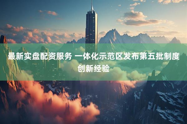 最新实盘配资服务 一体化示范区发布第五批制度创新经验