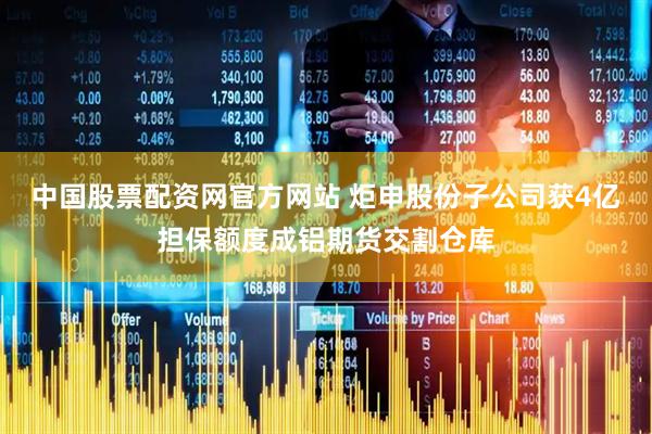 中国股票配资网官方网站 炬申股份子公司获4亿担保额度成铝期货交割仓库
