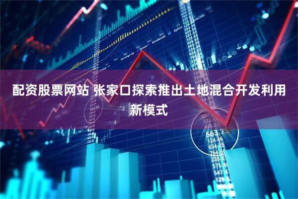 配资股票网站 张家口探索推出土地混合开发利用新模式