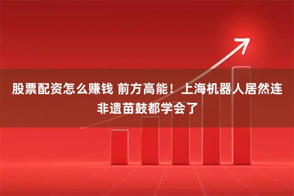 股票配资怎么赚钱 前方高能！上海机器人居然连非遗苗鼓都学会了