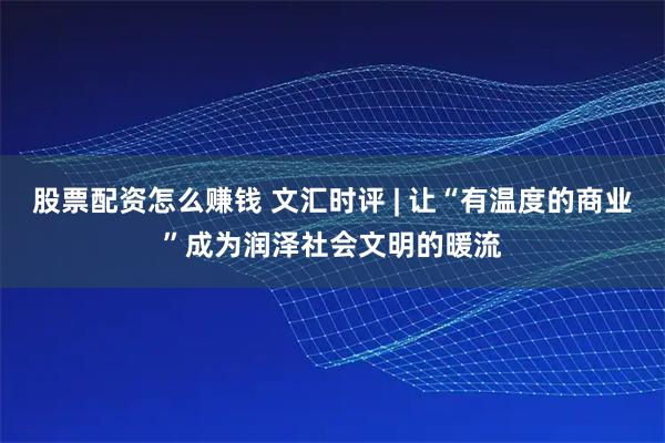 股票配资怎么赚钱 文汇时评 | 让“有温度的商业”成为润泽社会文明的暖流