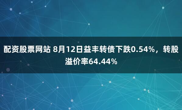 配资股票网站 8月12日益丰转债下跌0.54%，转股溢价率64.44%