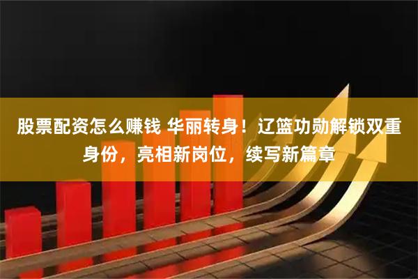 股票配资怎么赚钱 华丽转身！辽篮功勋解锁双重身份，亮相新岗位，续写新篇章