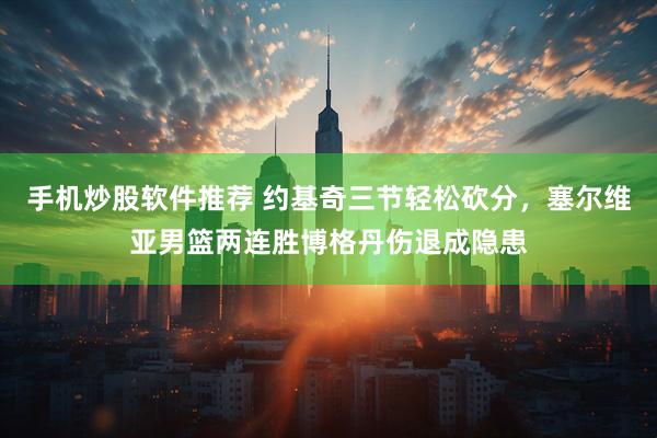 手机炒股软件推荐 约基奇三节轻松砍分，塞尔维亚男篮两连胜博格丹伤退成隐患