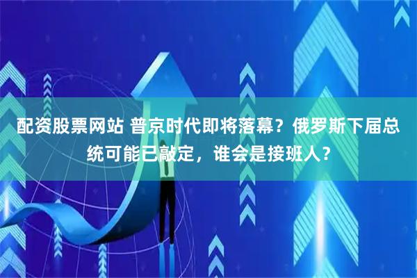 配资股票网站 普京时代即将落幕？俄罗斯下届总统可能已敲定，谁会是接班人？