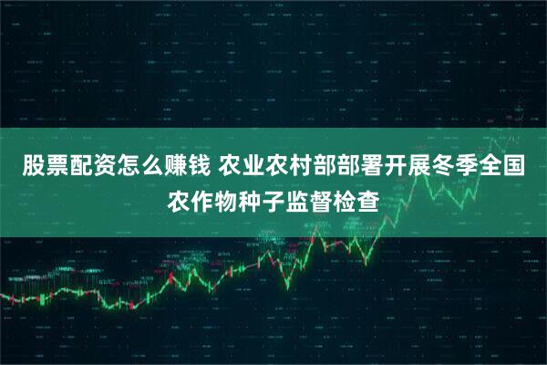 股票配资怎么赚钱 农业农村部部署开展冬季全国农作物种子监督检查
