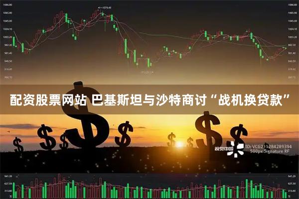 配资股票网站 巴基斯坦与沙特商讨“战机换贷款”