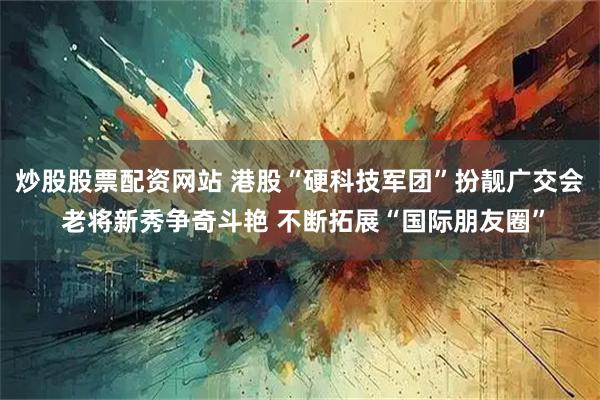 炒股股票配资网站 港股“硬科技军团”扮靓广交会 老将新秀争奇斗艳 不断拓展“国际朋友圈”