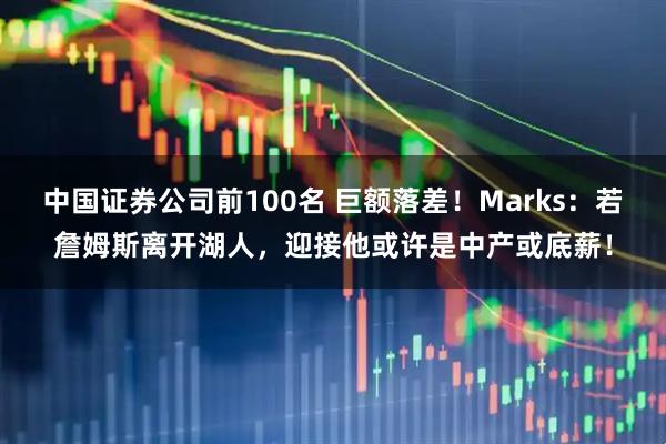 中国证券公司前100名 巨额落差！Marks：若詹姆斯离开湖人，迎接他或许是中产或底薪！