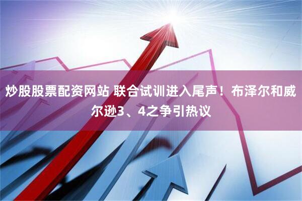 炒股股票配资网站 联合试训进入尾声！布泽尔和威尔逊3、4之争引热议