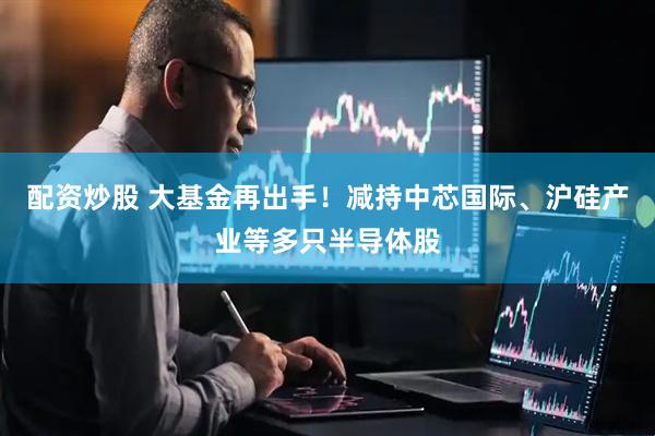 配资炒股 大基金再出手！减持中芯国际、沪硅产业等多只半导体股