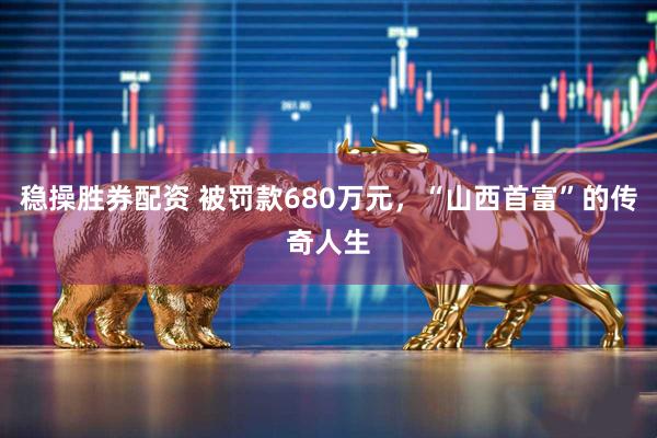 稳操胜券配资 被罚款680万元，“山西首富”的传奇人生