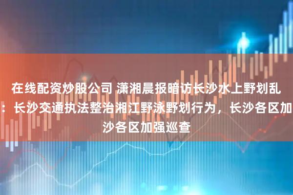 在线配资炒股公司 潇湘晨报暗访长沙水上野划乱象后续：长沙交通执法整治湘江野泳野划行为，长沙各区加强巡查