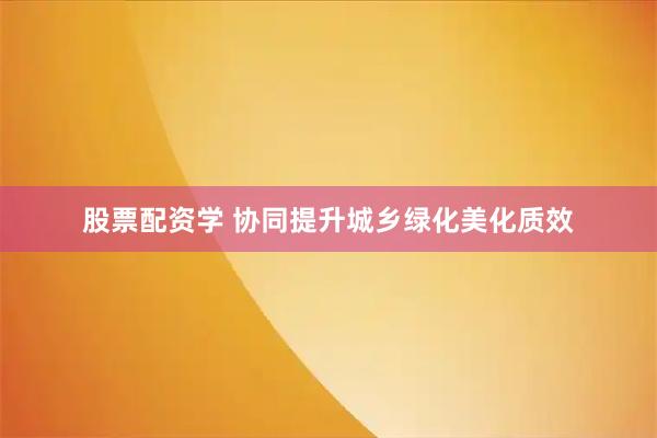 股票配资学 协同提升城乡绿化美化质效