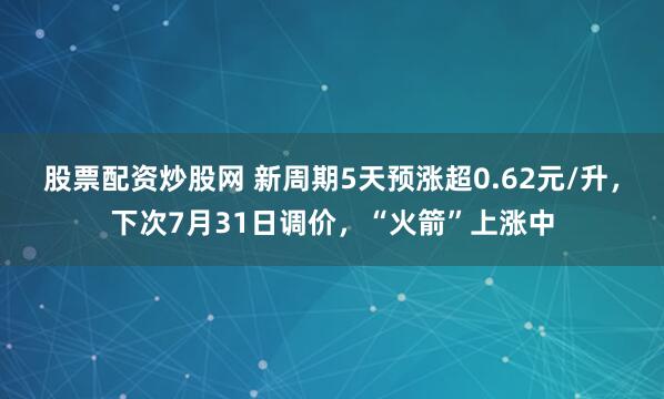 股票配资炒股网 新周期5天预涨超0.62元/升，下次7月31日调价，“火箭”上涨中
