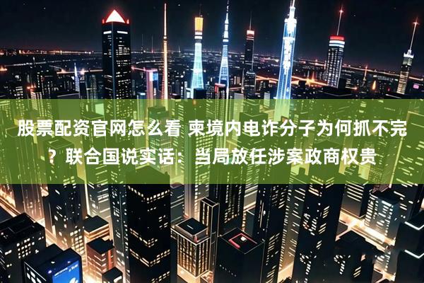 股票配资官网怎么看 柬境内电诈分子为何抓不完？联合国说实话：当局放任涉案政商权贵
