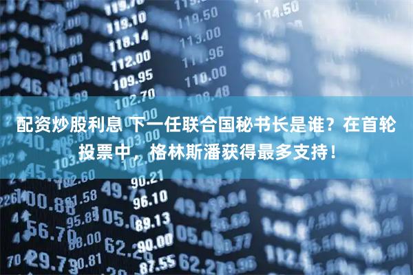 配资炒股利息 下一任联合国秘书长是谁？在首轮投票中，格林斯潘获得最多支持！