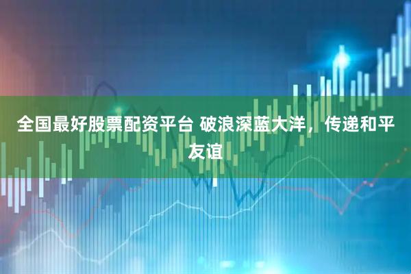 全国最好股票配资平台 破浪深蓝大洋，传递和平友谊