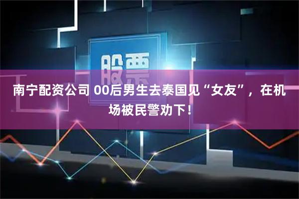南宁配资公司 00后男生去泰国见“女友”，在机场被民警劝下！
