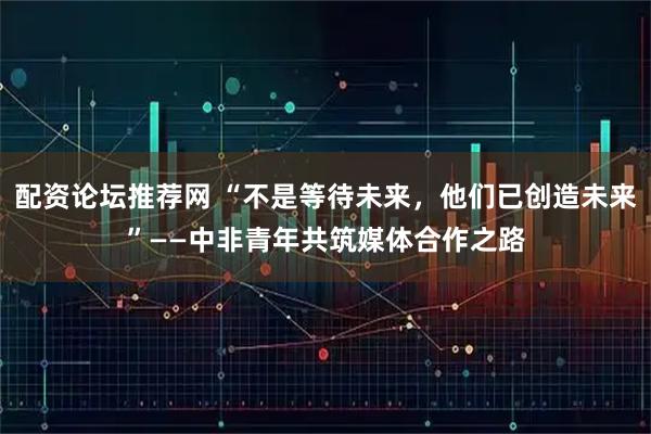配资论坛推荐网 “不是等待未来，他们已创造未来”——中非青年共筑媒体合作之路