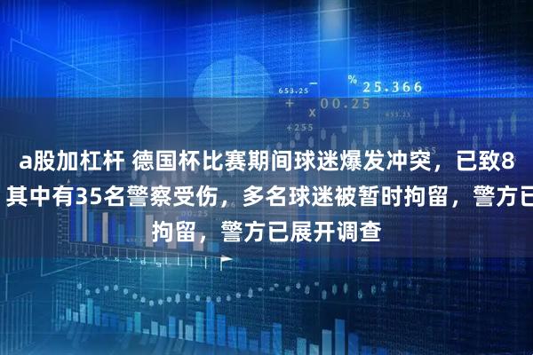 a股加杠杆 德国杯比赛期间球迷爆发冲突,已致85人受伤,其中有35名警察受伤,多名球迷被暂时拘留,警方已展开调查