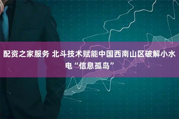 配资之家服务 北斗技术赋能中国西南山区破解小水电“信息孤岛”