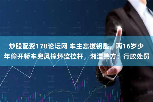 炒股配资178论坛网 车主忘拔钥匙，两16岁少年偷开轿车兜风撞坏监控杆，湘潭警方：行政处罚