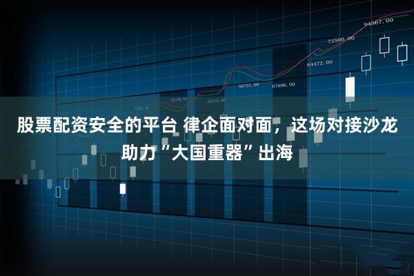 股票配资安全的平台 律企面对面，这场对接沙龙助力“大国重器”出海