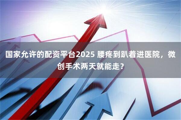 国家允许的配资平台2025 腰疼到趴着进医院，微创手术两天就能走？
