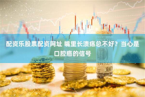 配资乐股票配资网址 嘴里长溃疡总不好？当心是口腔癌的信号