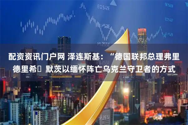 配资资讯门户网 泽连斯基：“德国联邦总理弗里德里希・默茨以缅怀阵亡乌克兰守卫者的方式